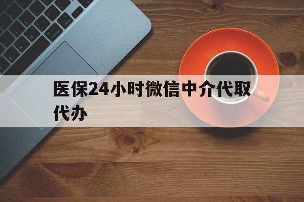 鹤壁医保24小时微信中介代取代办(医保24小时微信中介代取代办怎么取消)