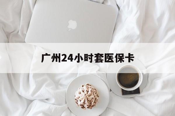鹤壁广州24小时套医保卡(广州哪里有套医保卡地方)
