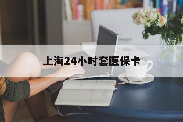 鹤壁上海24小时套医保卡(上海套医保卡一般几个点)