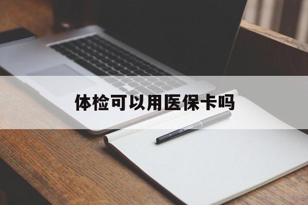 鹤壁体检可以用医保卡吗(体检可以用医保卡吗还是自费)
